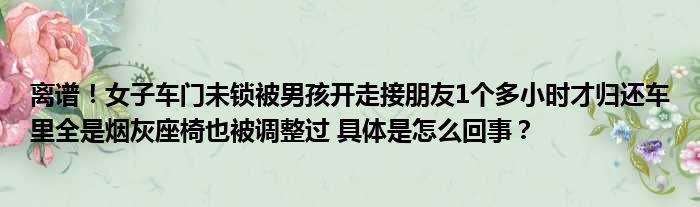 离谱！女子车门未锁被男孩开走接朋友1个多小时才归还车里全是烟灰座椅也被调整过 具体是怎么回事？