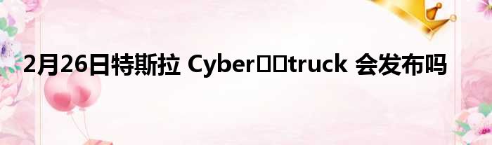 2月26日特斯拉 Cyber​​truck 会发布吗