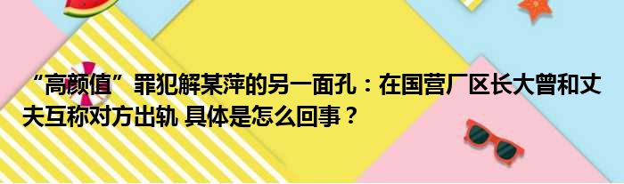 “高颜值”罪犯解某萍的另一面孔：在国营厂区长大曾和丈夫互称对方出轨 具体是怎么回事？