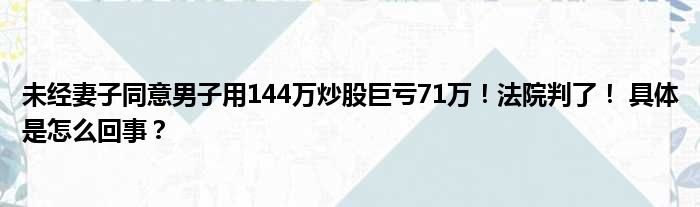 未经妻子同意男子用144万炒股巨亏71万！法院判了！ 具体是怎么回事？