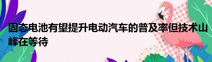 固态电池有望提升电动汽车的普及率但技术山峰在等待