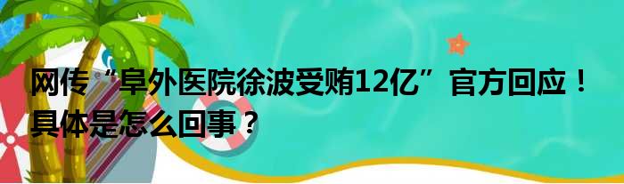 网传“阜外医院徐波受贿12亿”官方回应！ 具体是怎么回事？