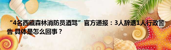 “4名西藏森林消防员酒驾”官方通报：3人辞退1人行政警告 具体是怎么回事？