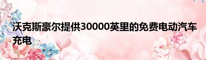 沃克斯豪尔提供30000英里的免费电动汽车充电