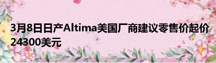 3月8日日产Altima美国厂商建议零售价起价24300美元