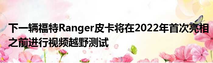 下一辆福特Ranger皮卡将在2022年首次亮相之前进行视频越野测试