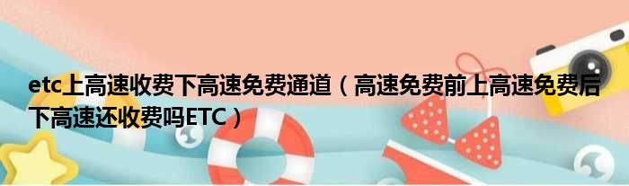 etc上高速收费下高速免费通道（高速免费前上高速免费后下高速还收费吗ETC）