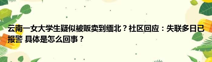 云南一女大学生疑似被贩卖到缅北？社区回应：失联多日已报警 具体是怎么回事？