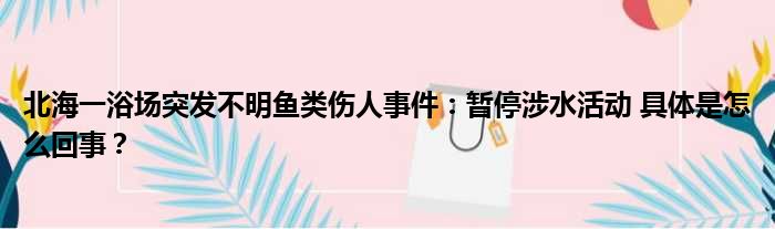 北海一浴场突发不明鱼类伤人事件：暂停涉水活动 具体是怎么回事？