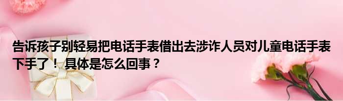 告诉孩子别轻易把电话手表借出去涉诈人员对儿童电话手表下手了！ 具体是怎么回事？