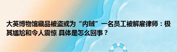 大英博物馆藏品被盗或为“内贼”一名员工被解雇律师：极其尴尬和令人震惊 具体是怎么回事？