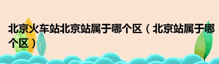 北京火车站北京站属于哪个区（北京站属于哪个区）