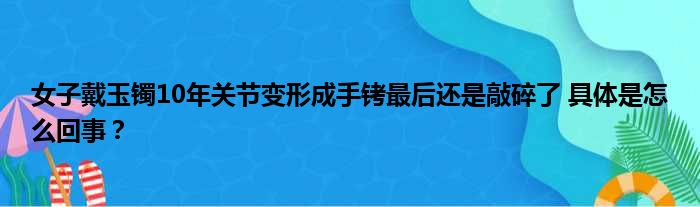 女子戴玉镯10年关节变形成手铐最后还是敲碎了 具体是怎么回事？