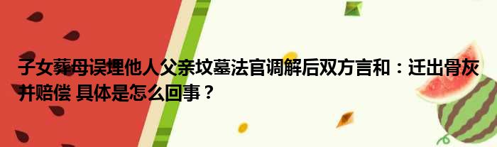 子女葬母误埋他人父亲坟墓法官调解后双方言和：迁出骨灰并赔偿 具体是怎么回事？