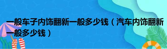 一般车子内饰翻新一般多少钱（汽车内饰翻新一般多少钱）