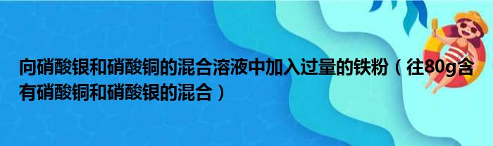 向硝酸银和硝酸铜的混合溶液中加入过量的铁粉（往80g含有硝酸铜和硝酸银的混合）