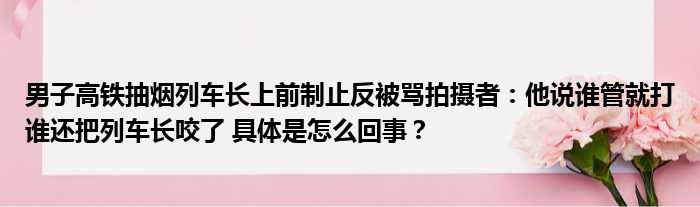 男子高铁抽烟列车长上前制止反被骂拍摄者：他说谁管就打谁还把列车长咬了 具体是怎么回事？