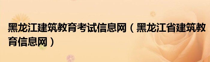 黑龙江建筑教育考试信息网（黑龙江省建筑教育信息网）