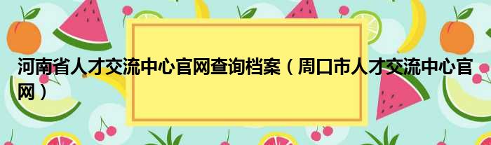 河南省人才交流中心官网查询档案（周口市人才交流中心官网）