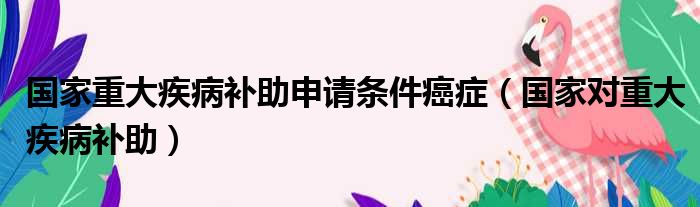 国家重大疾病补助申请条件癌症（国家对重大疾病补助）