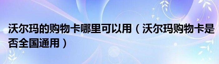 沃尔玛的购物卡哪里可以用（沃尔玛购物卡是否全国通用）