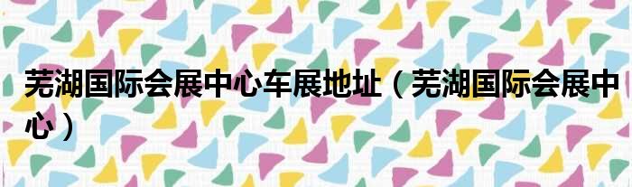 芜湖国际会展中心车展地址（芜湖国际会展中心）