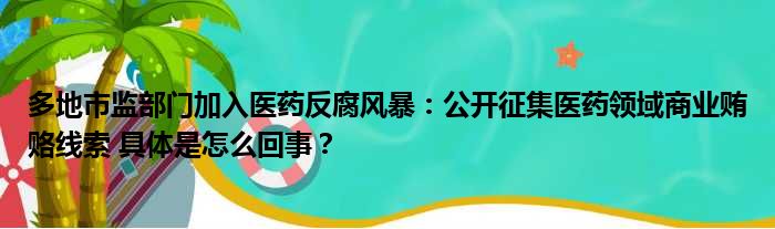 多地市监部门加入医药反腐风暴：公开征集医药领域商业贿赂线索 具体是怎么回事？