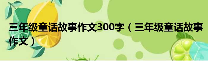 三年级童话故事作文300字（三年级童话故事作文）