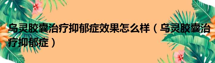 乌灵胶囊治疗抑郁症效果怎么样（乌灵胶囊治疗抑郁症）