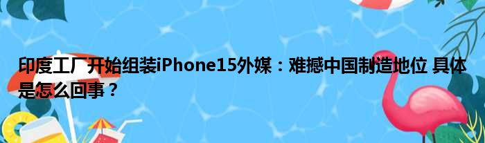 印度工厂开始组装iPhone15外媒：难撼中国制造地位 具体是怎么回事？