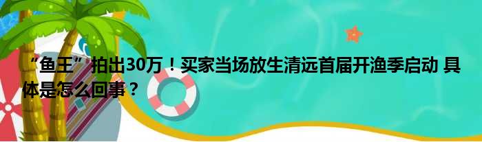 “鱼王”拍出30万！买家当场放生清远首届开渔季启动 具体是怎么回事？