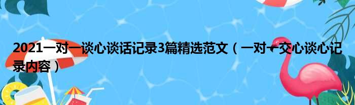 2021一对一谈心谈话记录3篇精选范文（一对一交心谈心记录内容）