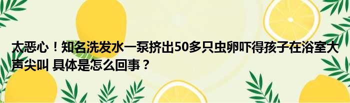 太恶心！知名洗发水一泵挤出50多只虫卵吓得孩子在浴室大声尖叫 具体是怎么回事？