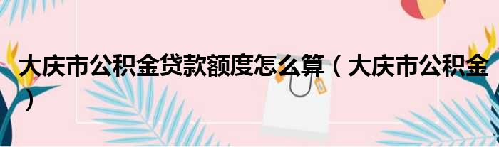 大庆市公积金贷款额度怎么算（大庆市公积金）