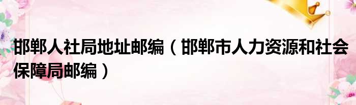 邯郸人社局地址邮编（邯郸市人力资源和社会保障局邮编）