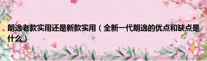 朗逸老款实用还是新款实用（全新一代朗逸的优点和缺点是什么）