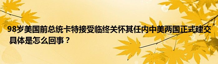 98岁美国前总统卡特接受临终关怀其任内中美两国正式建交 具体是怎么回事？