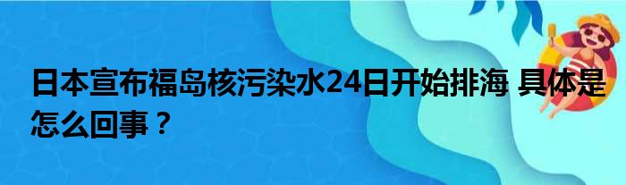 日本宣布福岛核污染水24日开始排海 具体是怎么回事？