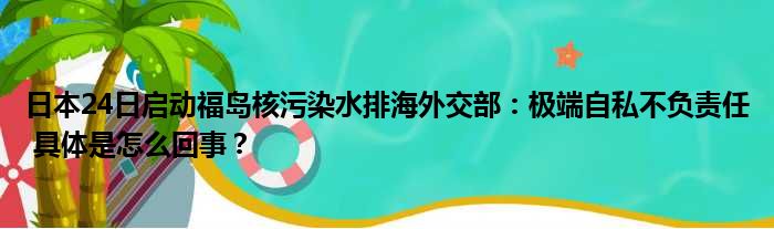 日本24日启动福岛核污染水排海外交部：极端自私不负责任 具体是怎么回事？