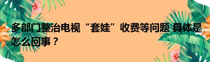 多部门整治电视“套娃”收费等问题 具体是怎么回事？