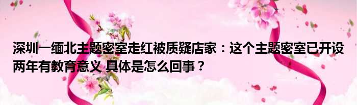 深圳一缅北主题密室走红被质疑店家：这个主题密室已开设两年有教育意义 具体是怎么回事？