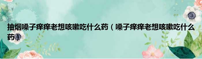 抽烟嗓子痒痒老想咳嗽吃什么药（嗓子痒痒老想咳嗽吃什么药）