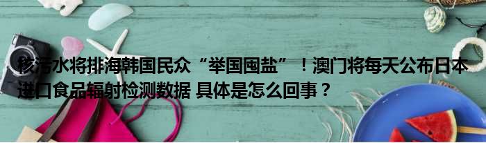 核污水将排海韩国民众“举国囤盐”！澳门将每天公布日本进口食品辐射检测数据 具体是怎么回事？