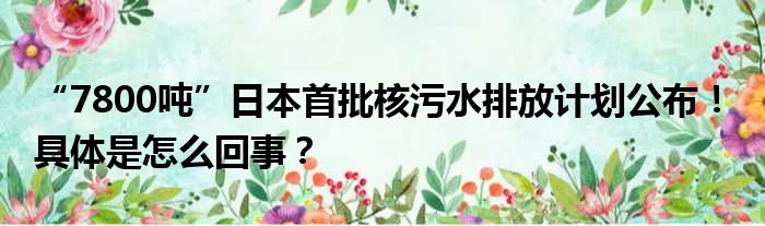 “7800吨”日本首批核污水排放计划公布！ 具体是怎么回事？