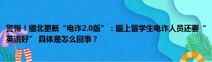 警惕！缅北更新“电诈2.0版”：瞄上留学生电诈人员还要“英语好” 具体是怎么回事？