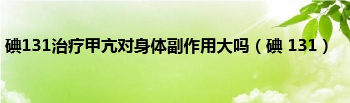 碘131治疗甲亢对身体副作用大吗（碘 131）