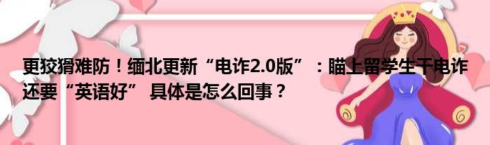 更狡猾难防！缅北更新“电诈2.0版”：瞄上留学生干电诈还要“英语好” 具体是怎么回事？