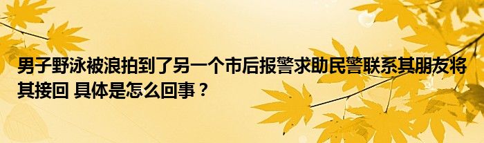 男子野泳被浪拍到了另一个市后报警求助民警联系其朋友将其接回 具体是怎么回事？