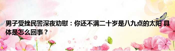 男子受挫民警深夜劝慰：你还不满二十岁是八九点的太阳 具体是怎么回事？