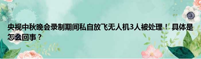 央视中秋晚会录制期间私自放飞无人机3人被处理！ 具体是怎么回事？